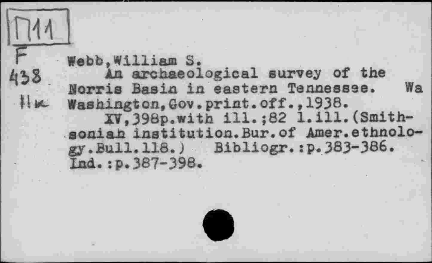 ﻿Webb,William S.
An archaeological survey of the florris Basin in eastern Tennessee. Wa Washington,6ov.print.off.,1938.
IV,398p.with ill.;82 1.ill.(Smith-soniah institution.Bur.of Amer.ethnology .Bull.118.) Bibliogr.:p.383-386. Ind.:p.387-398.